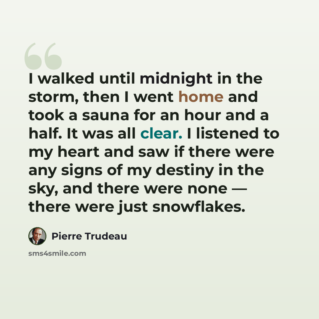 “I walked until midnight in the storm, then I went home and took a sauna for an hour and a half. It was all clear. I listened to my heart and saw if there were any signs of my destiny in the sky, and there were none — there were just snowflakes.” quote by Pierre Trudeau