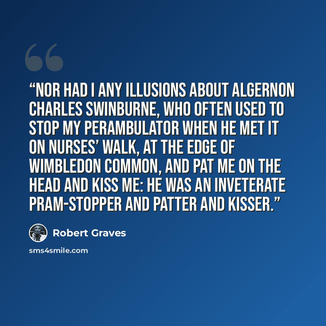 “Nor had I any illusions about Algernon Charles Swinburne, who often used to stop my perambulator when he met it on Nurses’ Walk, at the edge of Wimbledon Common, and pat me on the head and kiss me: he was an inveterate pram-stopper and patter and kisser.” quote by Robert Graves