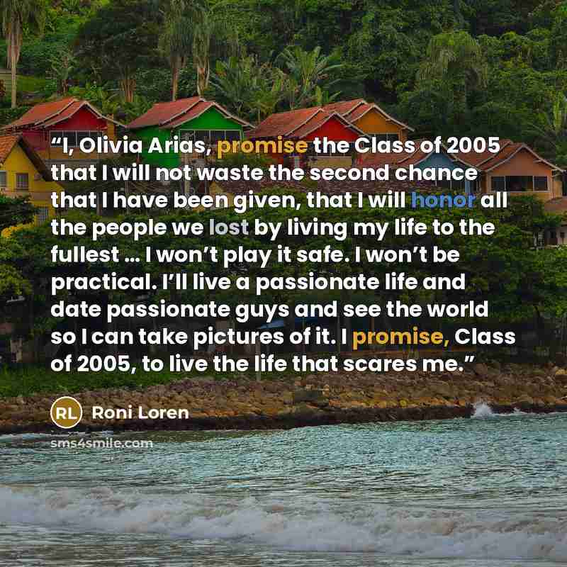 “I, Olivia Arias, promise the Class of 2005 that I will not waste the second chance that I have been given, that I will honor all the people we lost by living my life to the fullest … I won’t play it safe. I won’t be practical. I’ll live a passionate life and date passionate guys and see the world…” quote by Roni Loren