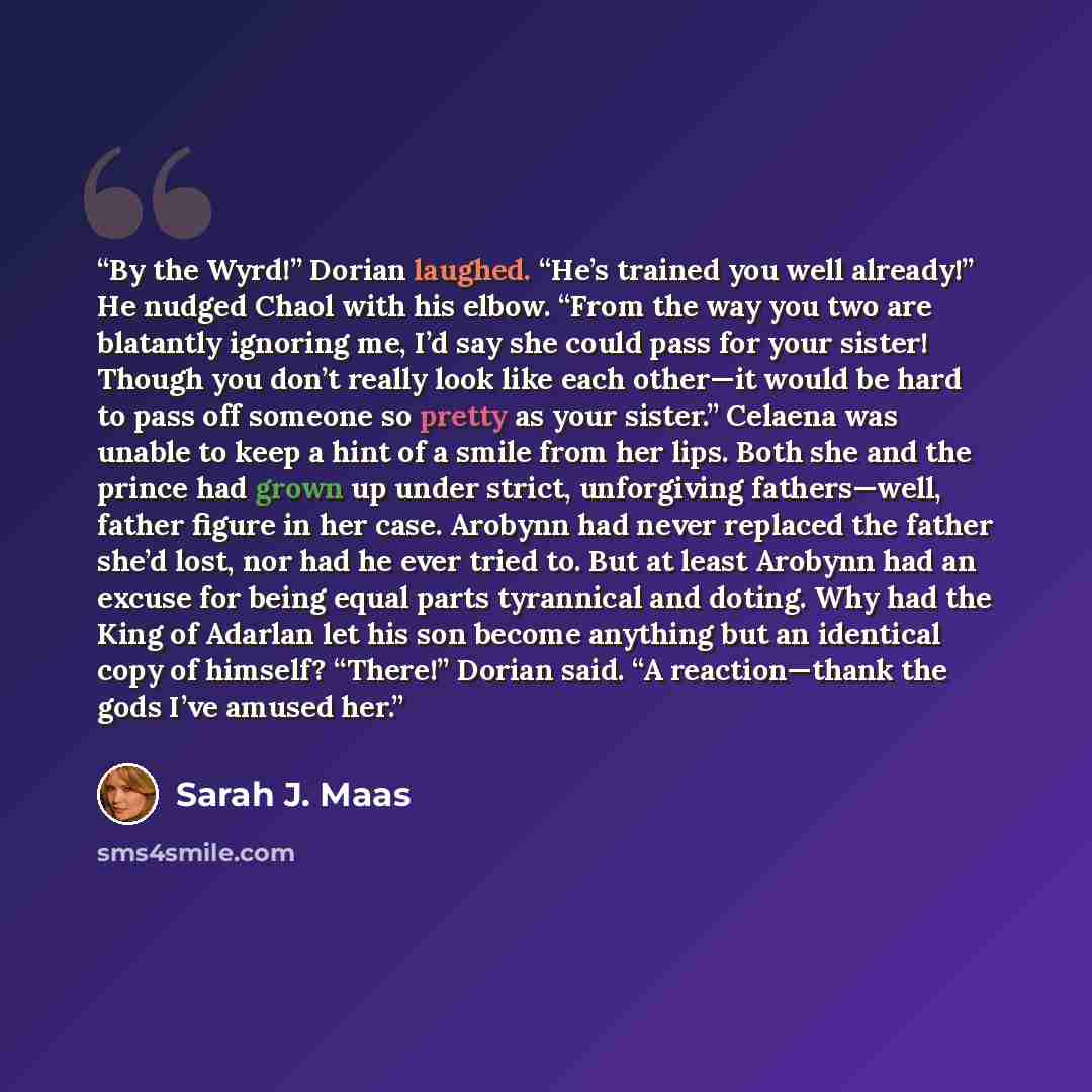 “By the Wyrd!” Dorian laughed. “He’s trained you well already!” He nudged Chaol with his elbow. “From the way you two are blatantly ignoring me, I’d say she could pass for your sister! Though you don’t really look like each other—it would be hard to pass off someone so pretty as your sister.”…” quote by Sarah J. Maas