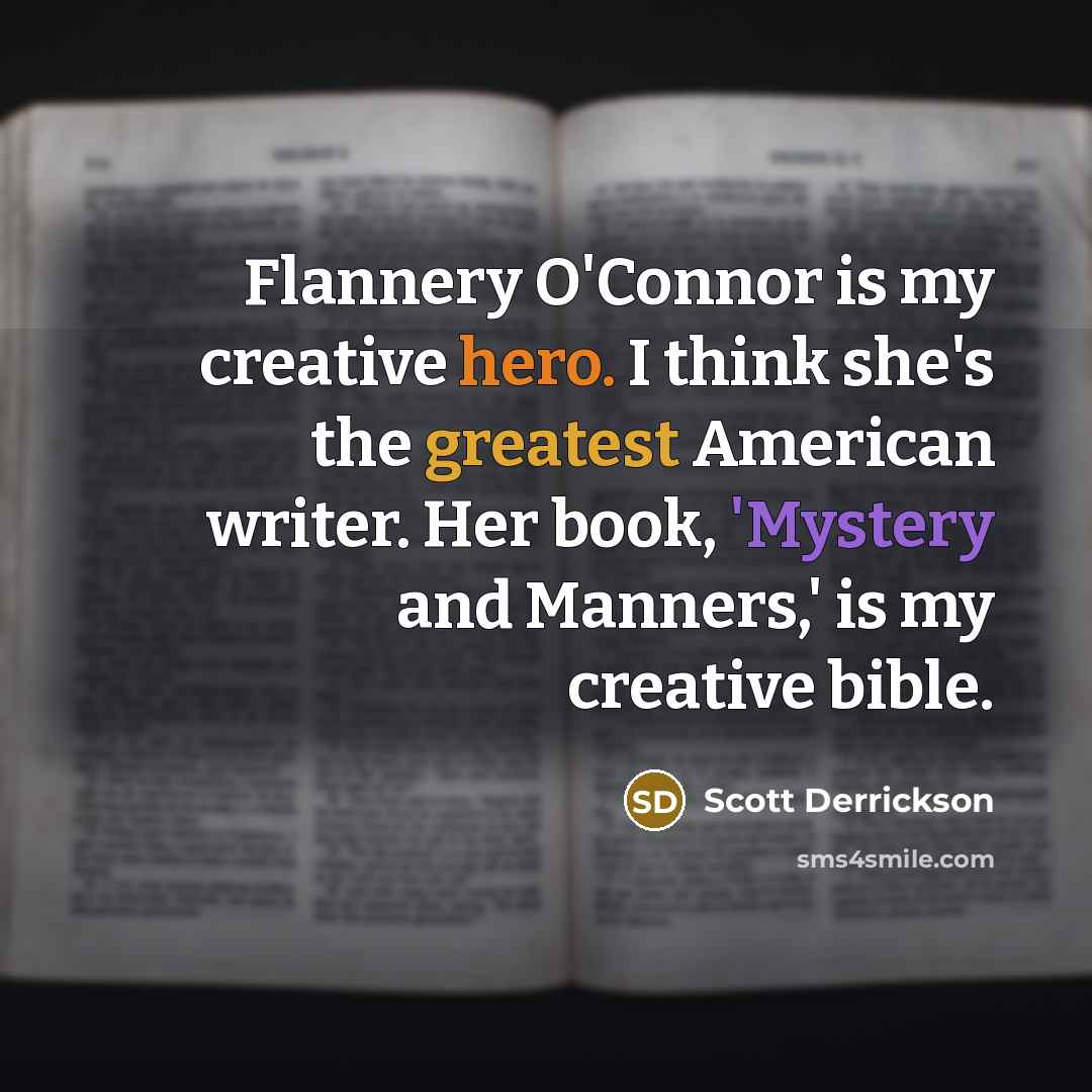 “Flannery O'Connor is my creative hero. I think she's the greatest American writer. Her book, 'Mystery and Manners,' is my creative bible.” quote by Scott Derrickson