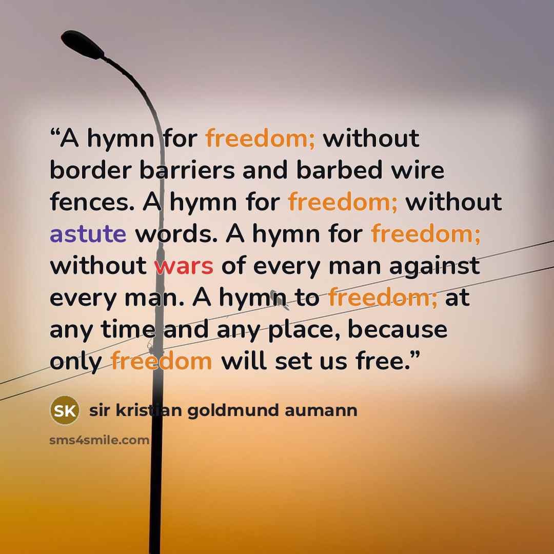 “A hymn for freedom; without border barriers and barbed wire fences. A hymn for freedom; without astute words. A hymn for freedom; without wars of every man against every man. A hymn to freedom; at any time and any place, because only freedom will set us free.” quote by sir kristian goldmund aumann