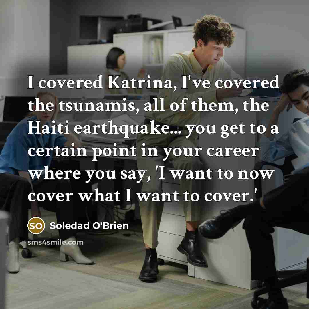 “I covered Katrina, I've covered the tsunamis, all of them, the Haiti earthquake... you get to a certain point in your career where you say, 'I want to now cover what I want to cover.'” quote by Soledad O'Brien