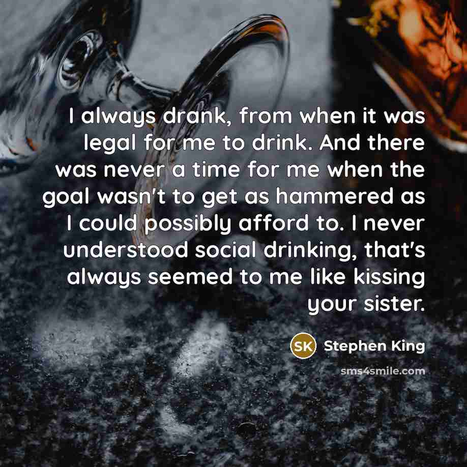 “I always drank, from when it was legal for me to drink. And there was never a time for me when the goal wasn't to get as hammered as I could possibly afford to. I never understood social drinking, that's always seemed to me like kissing your sister.” quote by Stephen King