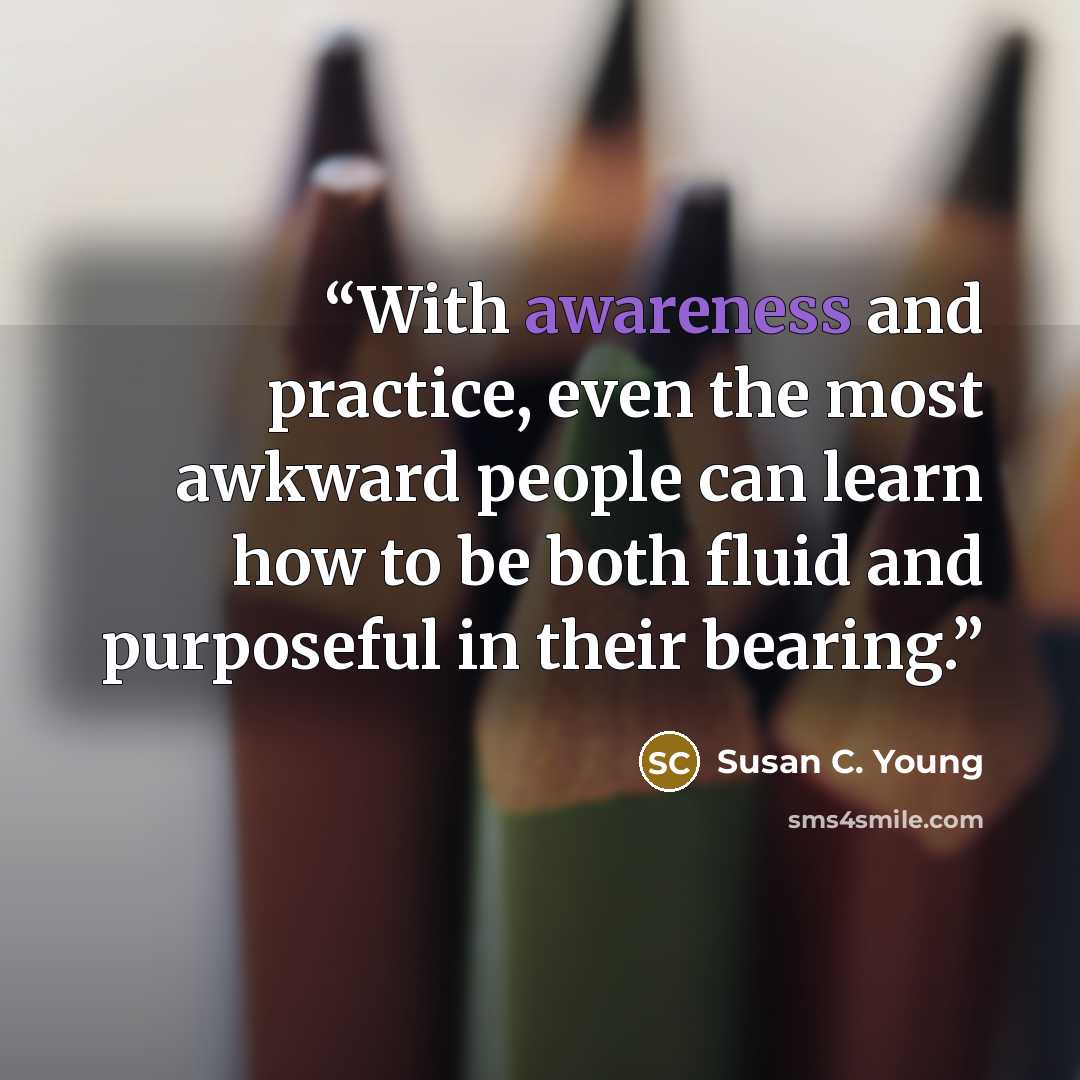 “With awareness and practice, even the most awkward people can learn how to be both fluid and purposeful in their bearing.” quote by Susan C. Young