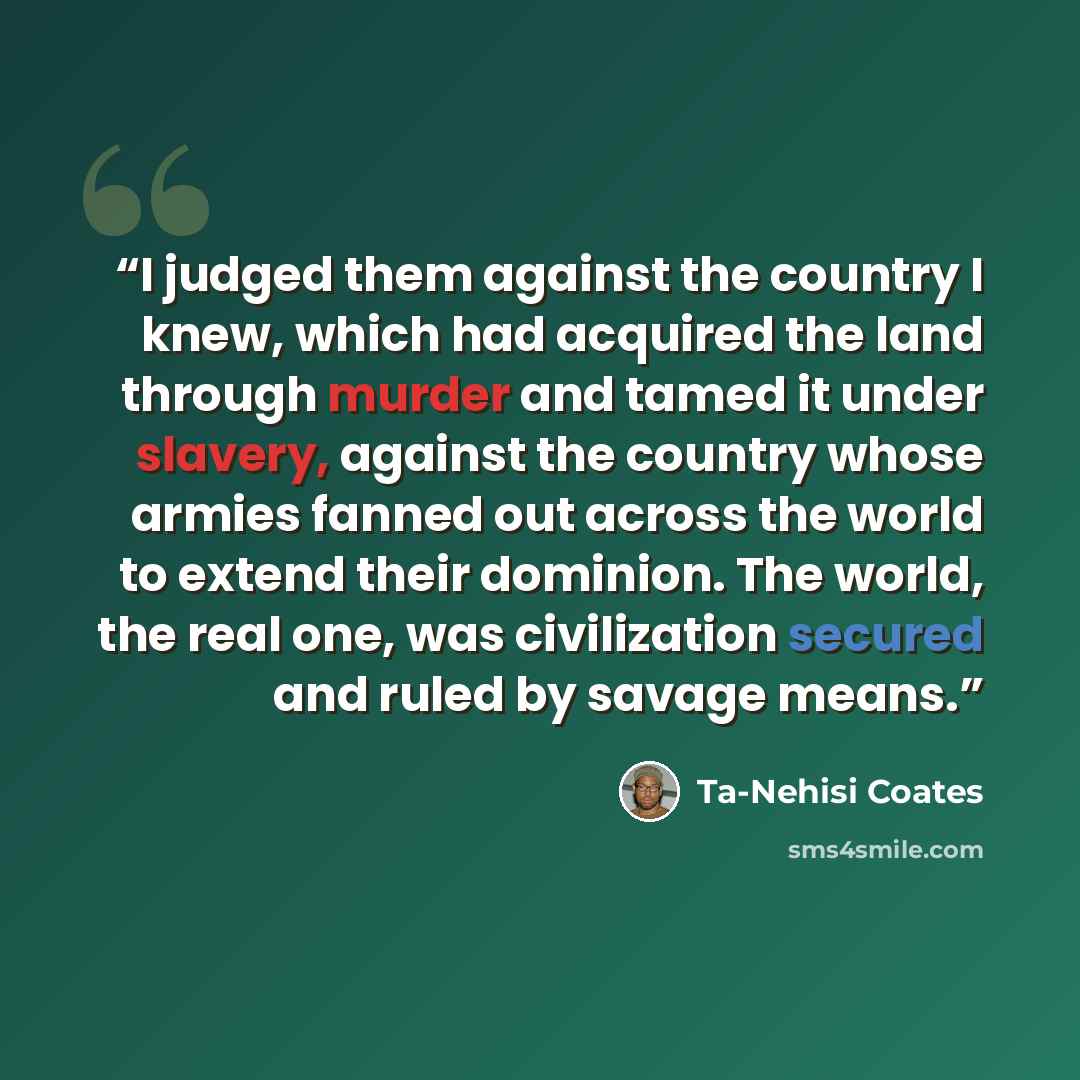 “I judged them against the country I knew, which had acquired the land through murder and tamed it under slavery, against the country whose armies fanned out across the world to extend their dominion. The world, the real one, was civilization secured and ruled by savage means.” quote by Ta-Nehisi Coates