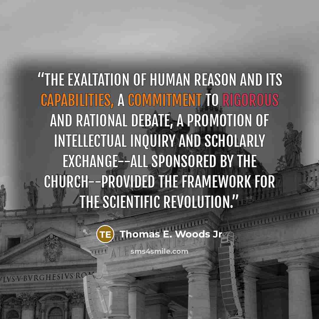“The exaltation of human reason and its capabilities, a commitment to rigorous and rational debate, a promotion of intellectual inquiry and scholarly exchange--all sponsored by the Church--provided the framework for the Scientific Revolution.” quote by Thomas E. Woods Jr