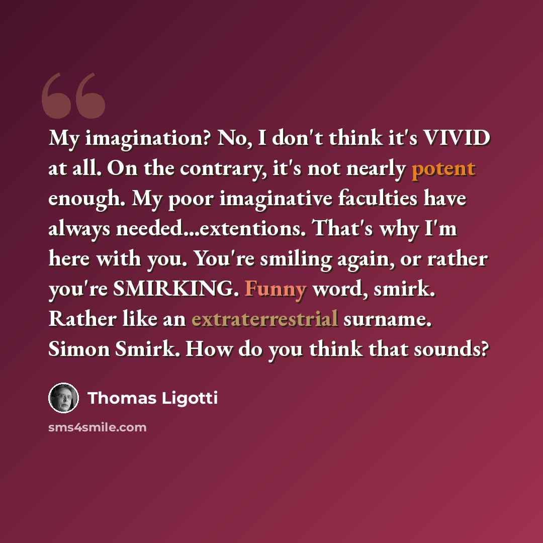 “My imagination? No, I don't think it's VIVID at all. On the contrary, it's not nearly potent enough. My poor imaginative faculties have always needed...extentions. That's why I'm here with you. You're smiling again, or rather you're SMIRKING. Funny word, smirk. Rather like an extraterrestrial…” quote by Thomas Ligotti