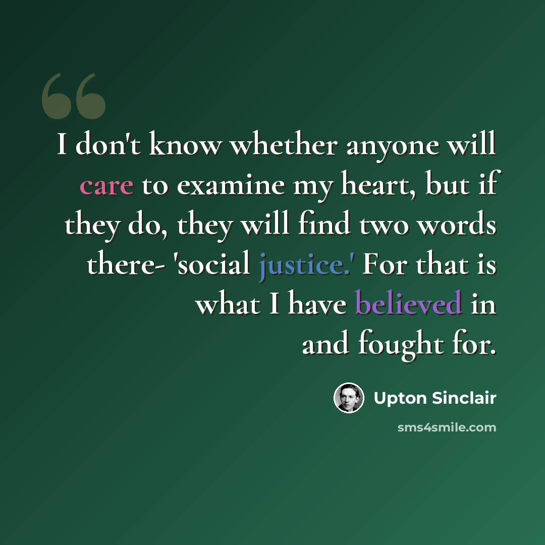 “I don't know whether anyone will care to examine my heart, but if they do, they will find two words there- 'social justice.' For that is what I have believed in and fought for.” quote by Upton Sinclair
