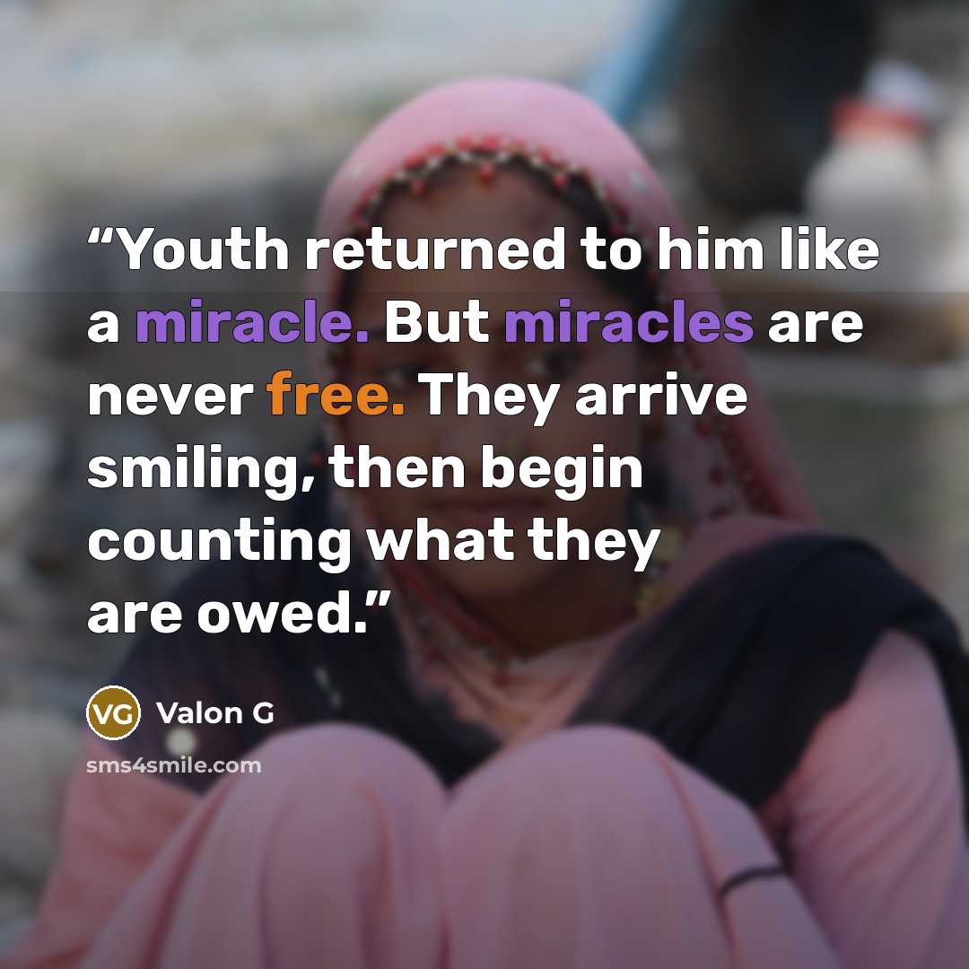 “Youth returned to him like a miracle. But miracles are never free. They arrive smiling, then begin counting what they are owed.” quote by Valon G