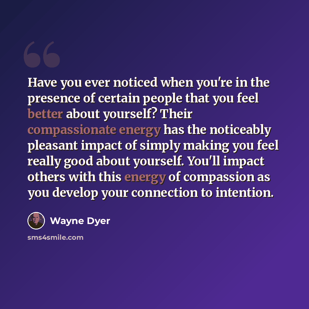 “Have you ever noticed when you're in the presence of certain people that you feel better about yourself? Their compassionate energy has the noticeably pleasant impact of simply making you feel really good about yourself. You'll impact others with this energy of compassion as you develop your…” quote by Wayne Dyer
