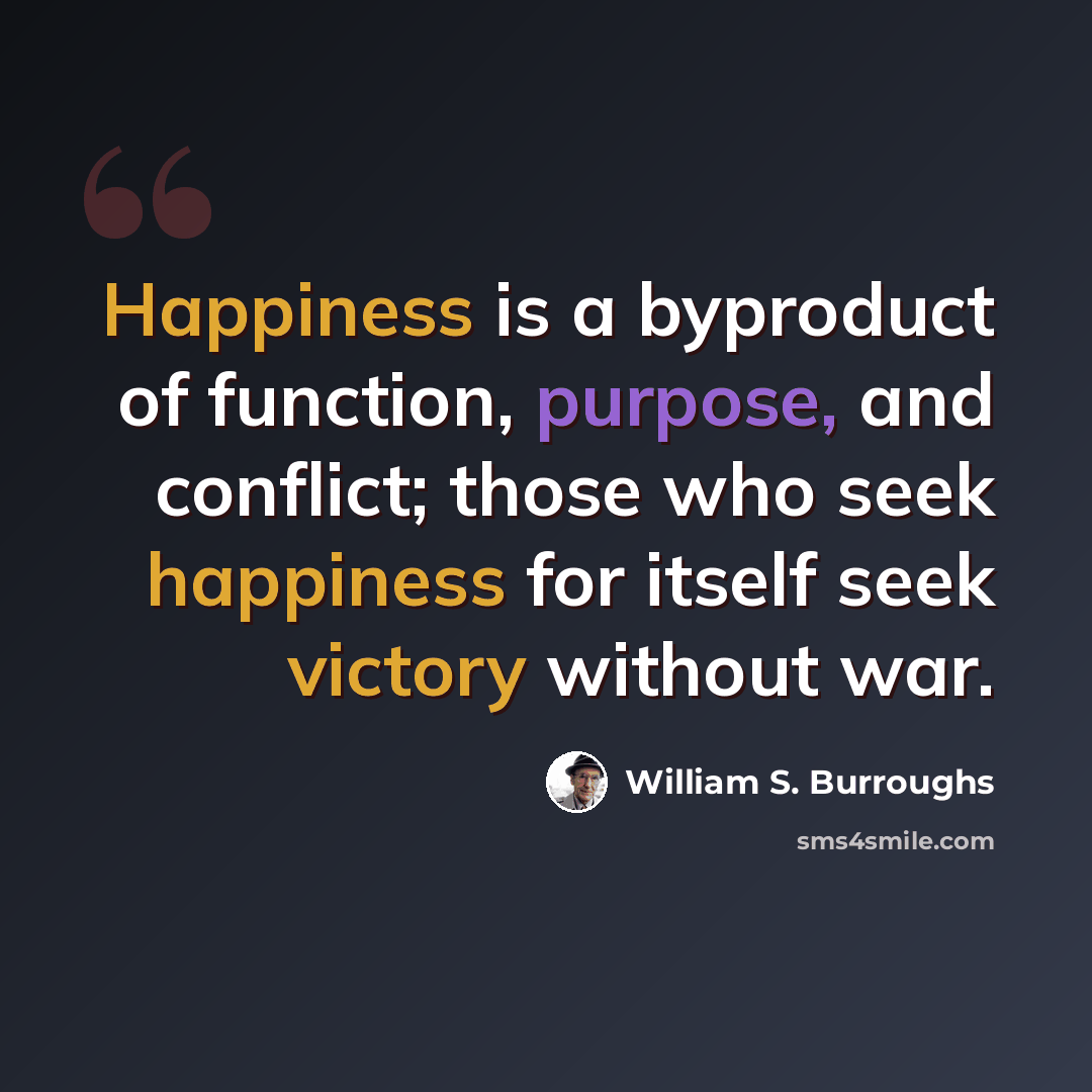 “Happiness is a byproduct of function, purpose, and conflict; those who seek happiness for itself seek victory without war.” quote by William S. Burroughs