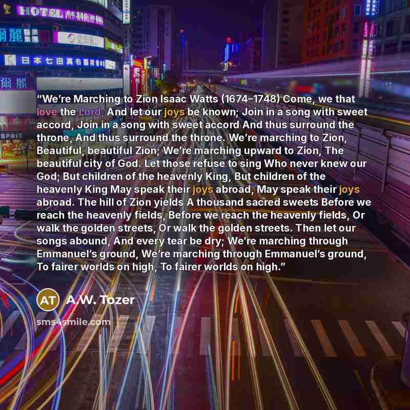 “We’re Marching to Zion Isaac Watts (1674–1748) Come, we that love the Lord, And let our joys be known; Join in a song with sweet accord, Join in a song with sweet accord And thus surround the throne, And thus surround the throne. We’re marching to Zion, Beautiful, beautiful Zion; We’re marching…” quote by A.W. Tozer