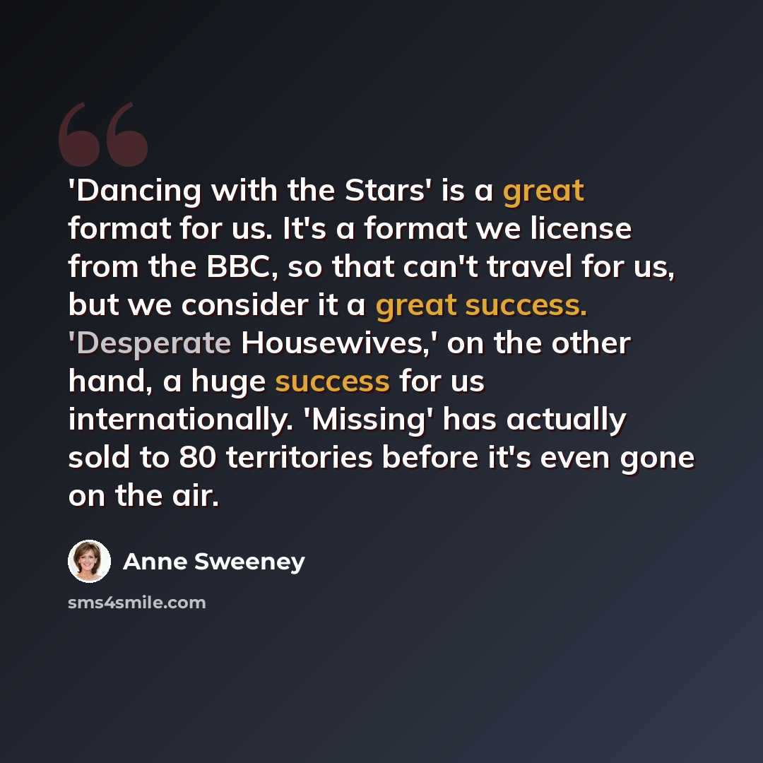 “'Dancing with the Stars' is a great format for us. It's a format we license from the BBC, so that can't travel for us, but we consider it a great success. 'Desperate Housewives,' on the other hand, a huge success for us internationally. 'Missing' has actually sold to 80 territories before it's…” quote by Anne Sweeney