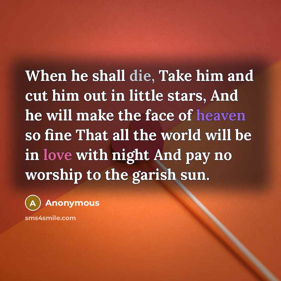 “When he shall die, Take him and cut him out in little stars, And he will make the face of heaven so fine That all the world will be in love with night And pay no worship to the garish sun.” quote by Anonymous