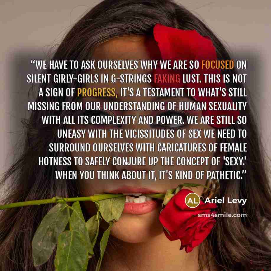 “We have to ask ourselves why we are so focused on silent girly-girls in G-strings faking lust. This is not a sign of progress, it's a testament to what's still missing from our understanding of human sexuality with all its complexity and power. We are still so uneasy with the vicissitudes of sex…” quote by Ariel Levy