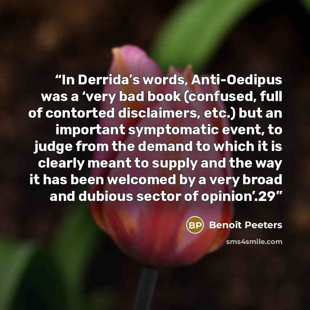 “In Derrida’s words, Anti-Oedipus was a ‘very bad book (confused, full of contorted disclaimers, etc.) but an important symptomatic event, to judge from the demand to which it is clearly meant to supply and the way it has been welcomed by a very broad and dubious sector of opinion’.29” quote by Benoît Peeters