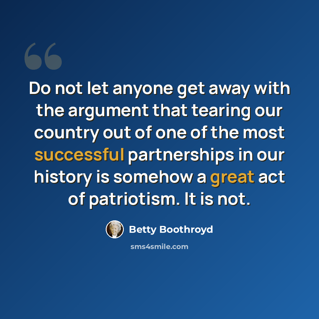 “Do not let anyone get away with the argument that tearing our country out of one of the most successful partnerships in our history is somehow a great act of patriotism. It is not.” quote by Betty Boothroyd