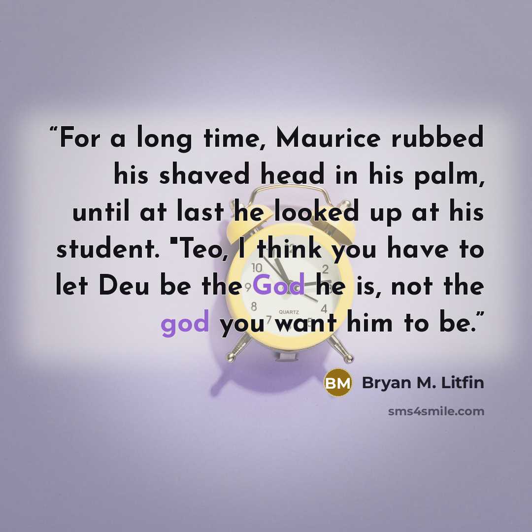 “For a long time, Maurice rubbed his shaved head in his palm, until at last he looked up at his student. "Teo, I think you have to let Deu be the God he is, not the god you want him to be.” quote by Bryan M. Litfin