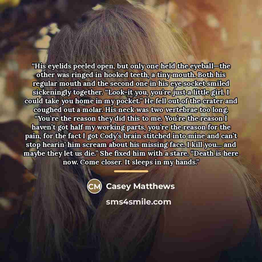 “His eyelids peeled open, but only one held the eyeball—the other was ringed in hooked teeth, a tiny mouth. Both his regular mouth and the second one in his eye socket smiled sickeningly together. “Look-it you, you’re just a little girl. I could take you home in my pocket.” He fell out of the…” quote by Casey Matthews