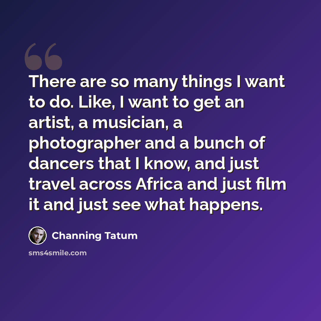 “There are so many things I want to do. Like, I want to get an artist, a musician, a photographer and a bunch of dancers that I know, and just travel across Africa and just film it and just see what happens.” quote by Channing Tatum