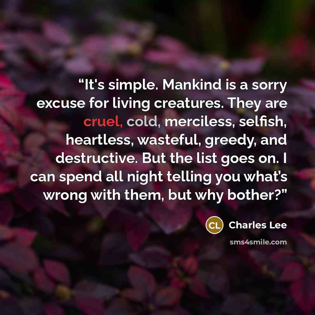 “It's simple. Mankind is a sorry excuse for living creatures. They are cruel, cold, merciless, selfish, heartless, wasteful, greedy, and destructive. But the list goes on. I can spend all night telling you what’s wrong with them, but why bother?” quote by Charles Lee