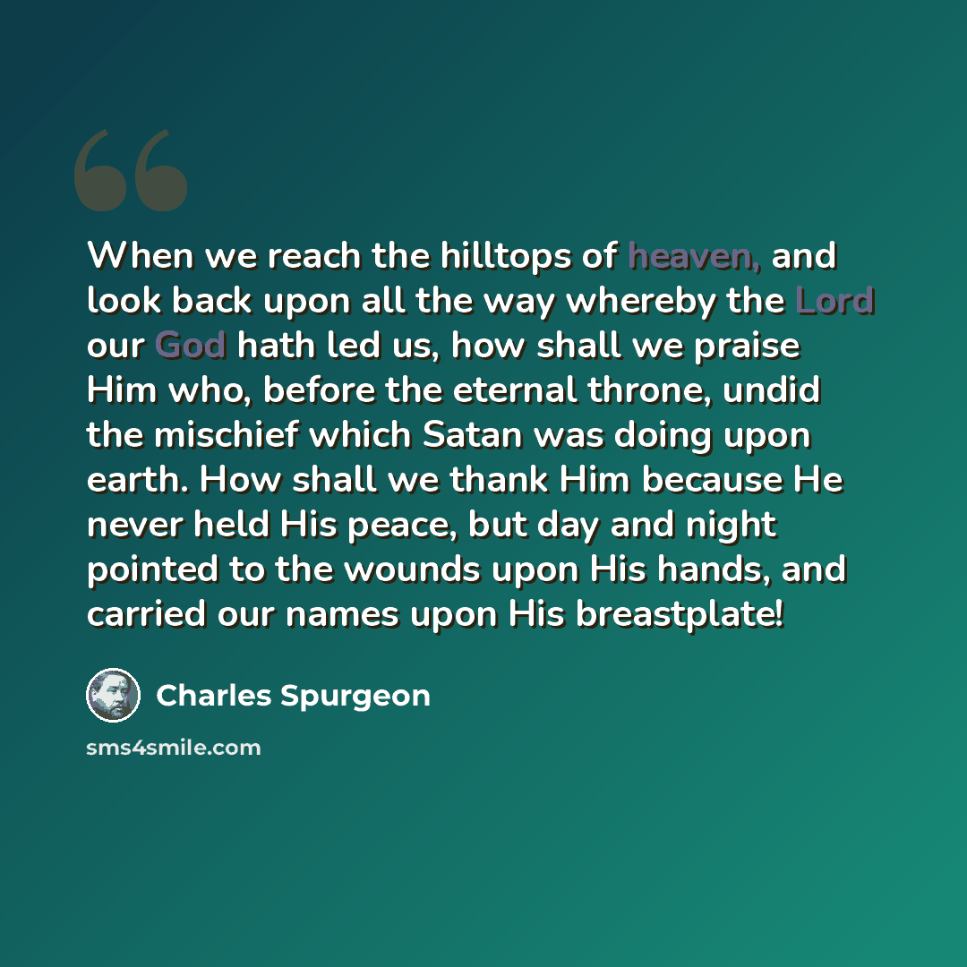 “When we reach the hilltops of heaven, and look back upon all the way whereby the Lord our God hath led us, how shall we praise Him who, before the eternal throne, undid the mischief which Satan was doing upon earth. How shall we thank Him because He never held His peace, but day and night pointed…” quote by Charles Spurgeon