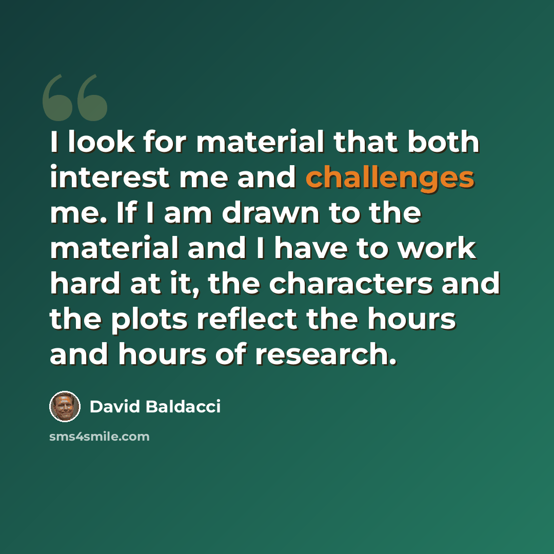 “I look for material that both interest me and challenges me. If I am drawn to the material and I have to work hard at it, the characters and the plots reflect the hours and hours of research.” quote by David Baldacci