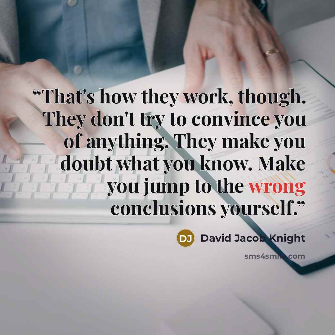 “That's how they work, though. They don't try to convince you of anything. They make you doubt what you know. Make you jump to the wrong conclusions yourself.” quote by David Jacob Knight