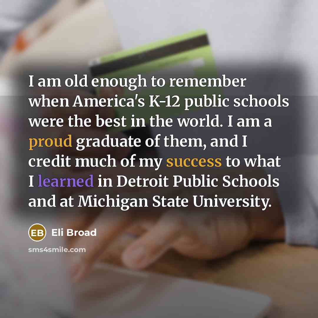 “I am old enough to remember when America's K-12 public schools were the best in the world. I am a proud graduate of them, and I credit much of my success to what I learned in Detroit Public Schools and at Michigan State University.” quote by Eli Broad