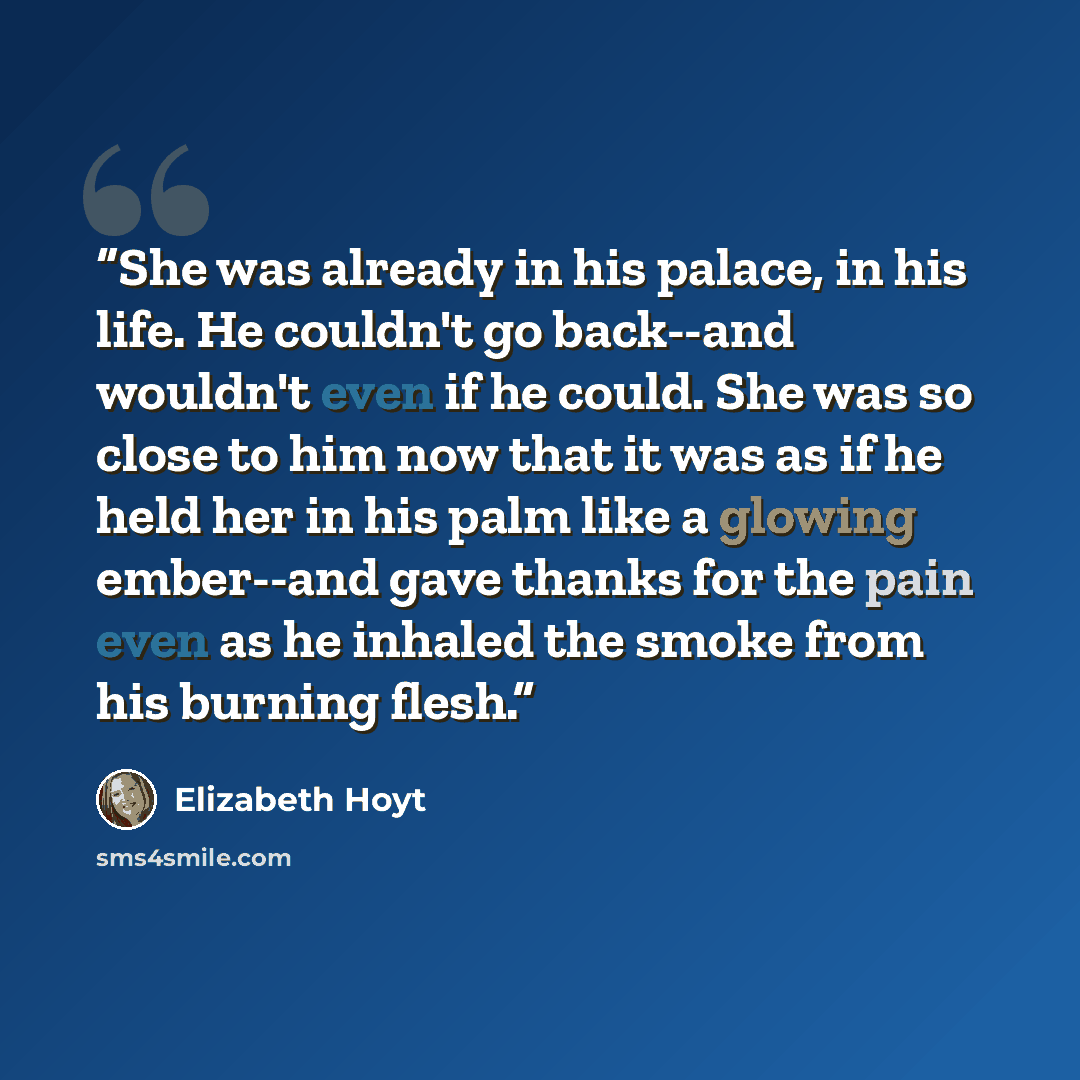 “She was already in his palace, in his life. He couldn't go back--and wouldn't even if he could. She was so close to him now that it was as if he held her in his palm like a glowing ember--and gave thanks for the pain even as he inhaled the smoke from his burning flesh.” quote by Elizabeth Hoyt