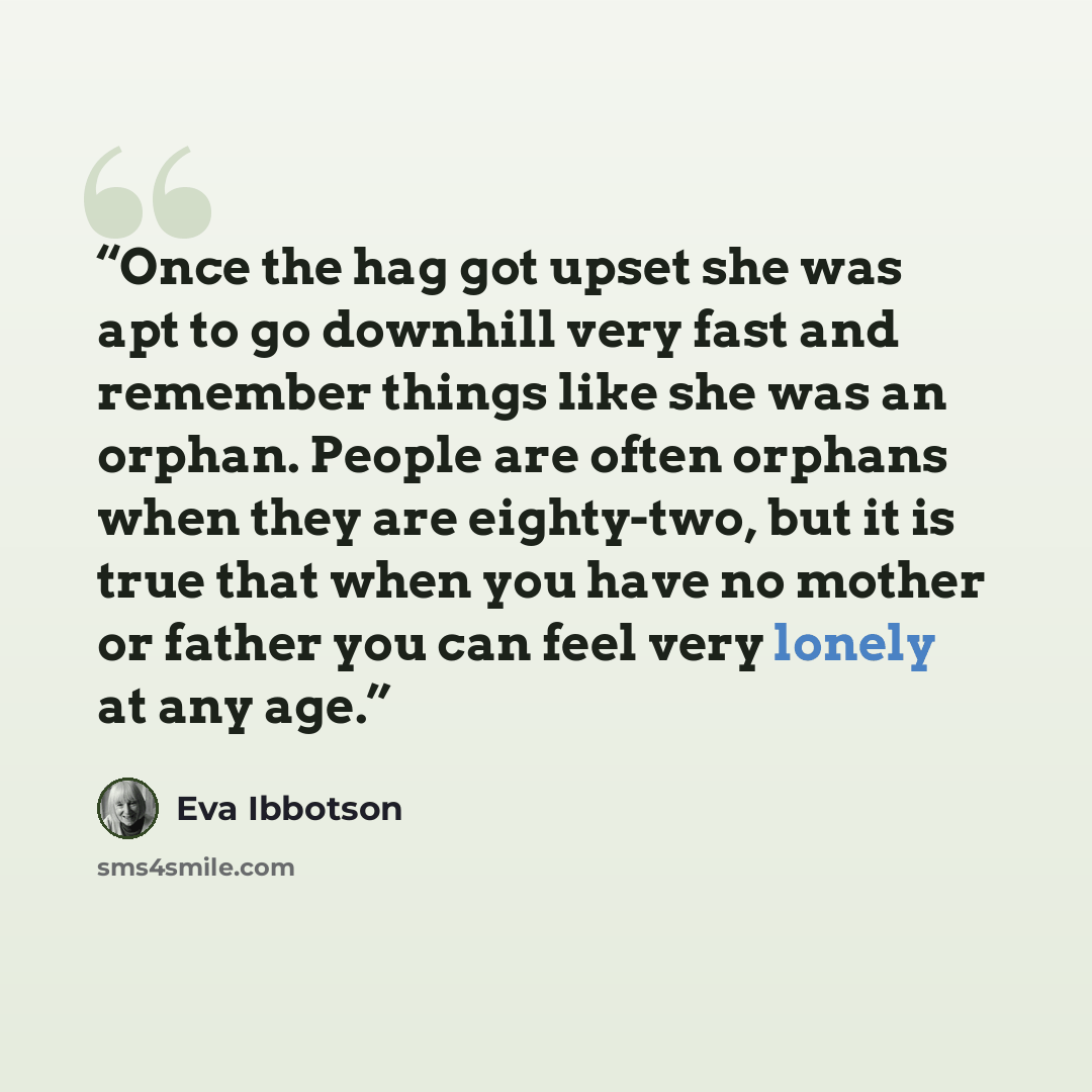 “Once the hag got upset she was apt to go downhill very fast and remember things like she was an orphan. People are often orphans when they are eighty-two, but it is true that when you have no mother or father you can feel very lonely at any age.” quote by Eva Ibbotson