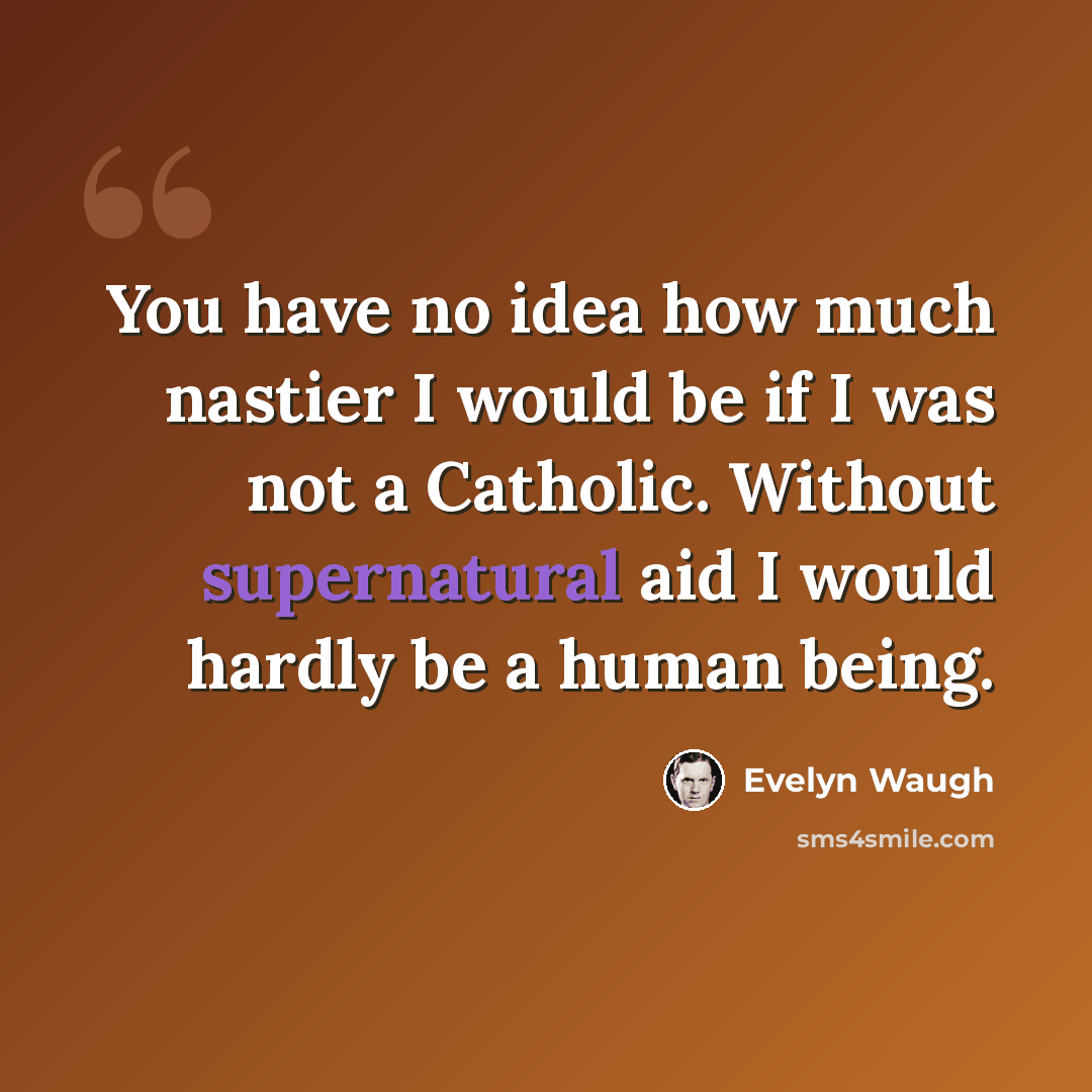 “You have no idea how much nastier I would be if I was not a Catholic. Without supernatural aid I would hardly be a human being.” quote by Evelyn Waugh
