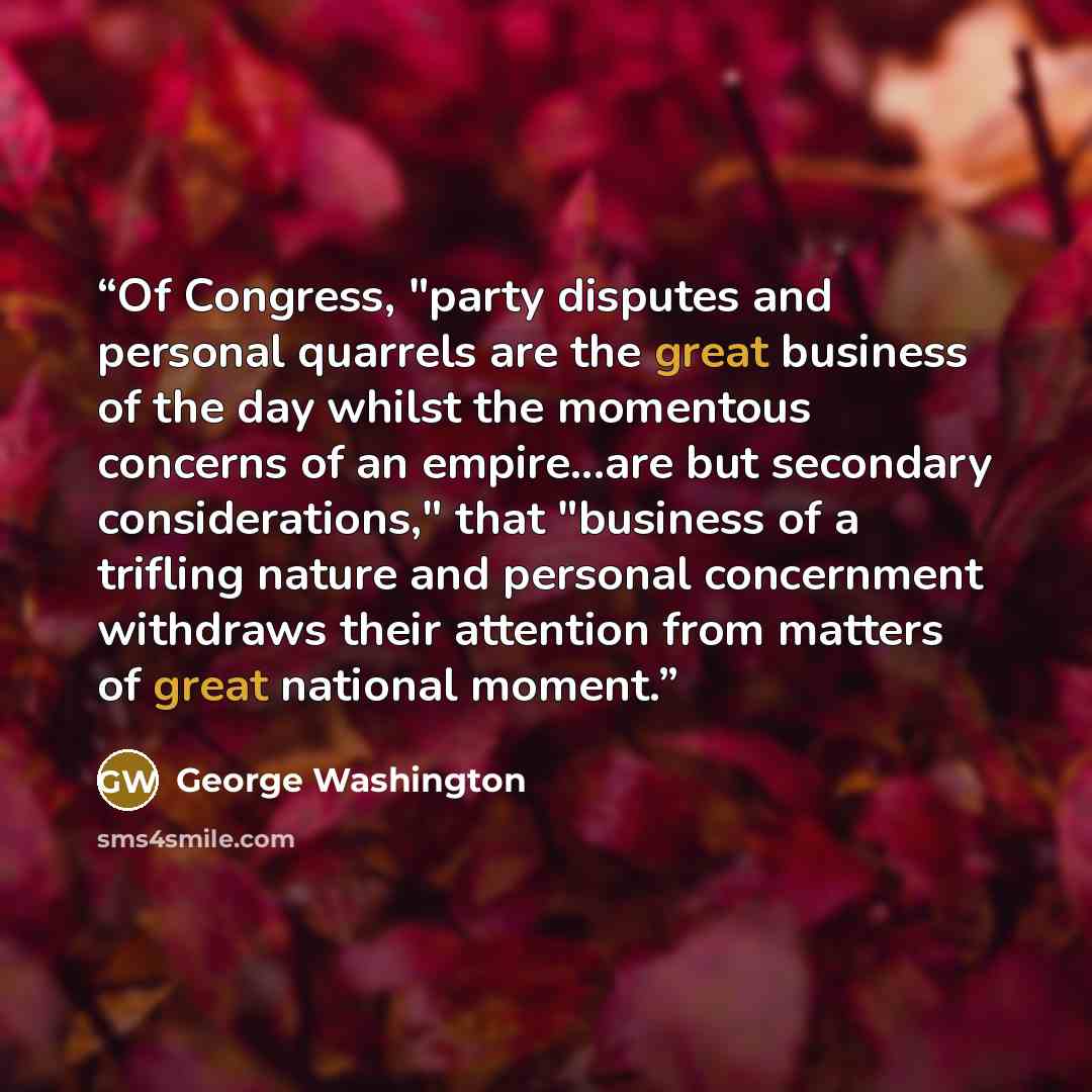 “Of Congress, "party disputes and personal quarrels are the great business of the day whilst the momentous concerns of an empire...are but secondary considerations," that "business of a trifling nature and personal concernment withdraws their attention from matters of great national moment.” quote by George Washington