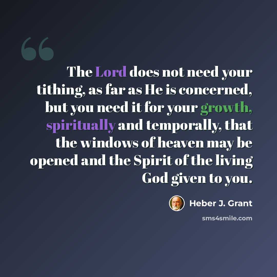 “The Lord does not need your tithing, as far as He is concerned, but you need it for your growth, spiritually and temporally, that the windows of heaven may be opened and the Spirit of the living God given to you.” quote by Heber J. Grant