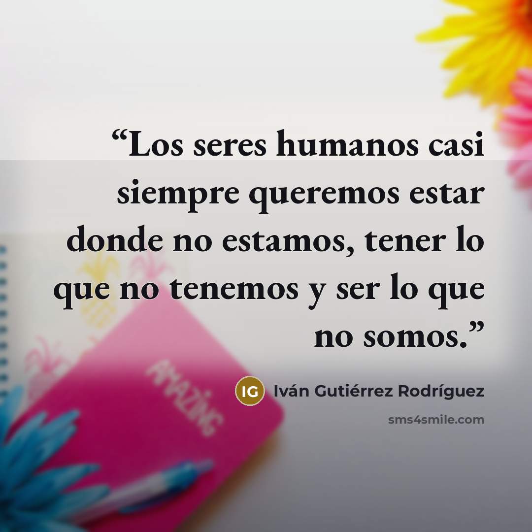 “Los seres humanos casi siempre queremos estar donde no estamos, tener lo que no tenemos y ser lo que no somos.” quote by Iván Gutiérrez Rodríguez