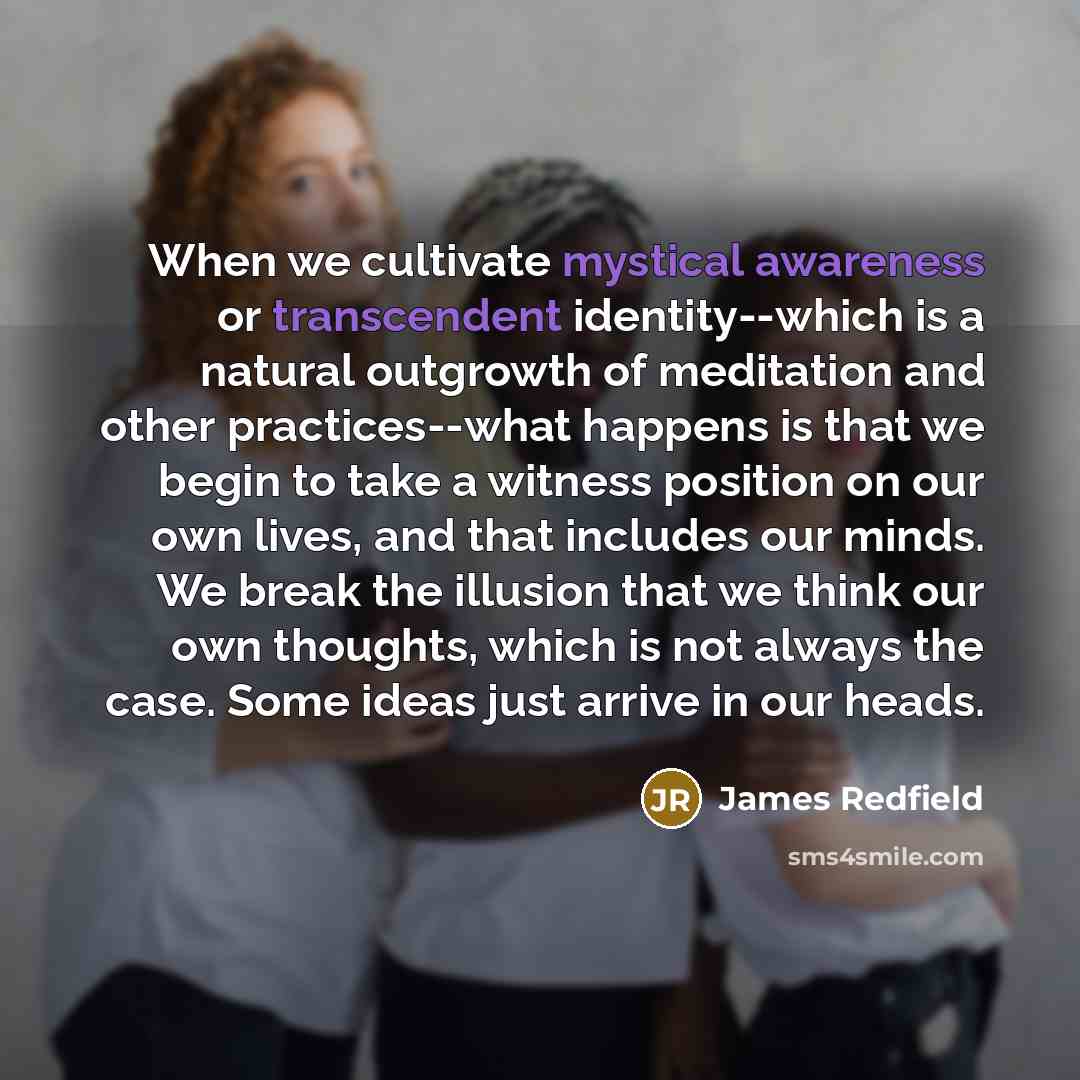 “When we cultivate mystical awareness or transcendent identity--which is a natural outgrowth of meditation and other practices--what happens is that we begin to take a witness position on our own lives, and that includes our minds. We break the illusion that we think our own thoughts, which is not…” quote by James Redfield