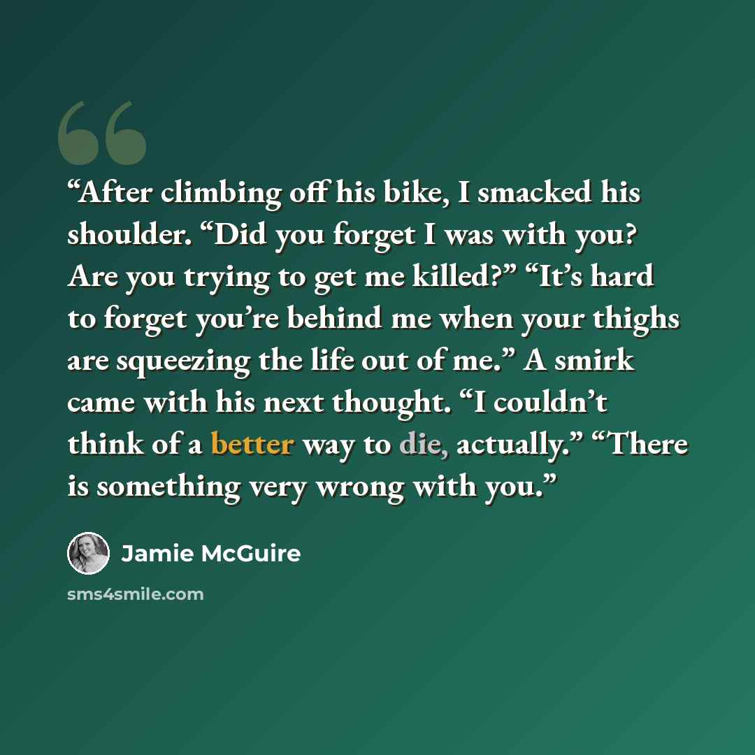 “After climbing off his bike, I smacked his shoulder. “Did you forget I was with you? Are you trying to get me killed?” “It’s hard to forget you’re behind me when your thighs are squeezing the life out of me.” A smirk came with his next thought. “I couldn’t think of a better way to die, actually.”…” quote by Jamie McGuire