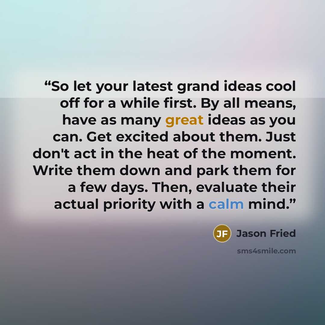 “So let your latest grand ideas cool off for a while first. By all means, have as many great ideas as you can. Get excited about them. Just don't act in the heat of the moment. Write them down and park them for a few days. Then, evaluate their actual priority with a calm mind.” quote by Jason Fried