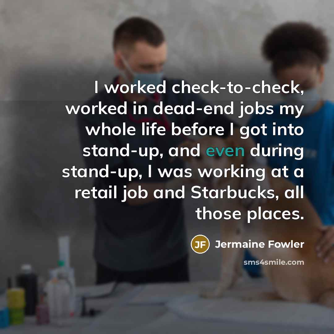 “I worked check-to-check, worked in dead-end jobs my whole life before I got into stand-up, and even during stand-up, I was working at a retail job and Starbucks, all those places.” quote by Jermaine Fowler