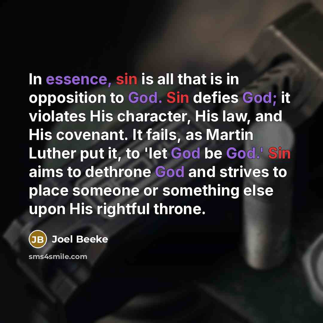“In essence, sin is all that is in opposition to God. Sin defies God; it violates His character, His law, and His covenant. It fails, as Martin Luther put it, to 'let God be God.' Sin aims to dethrone God and strives to place someone or something else upon His rightful throne.” quote by Joel Beeke