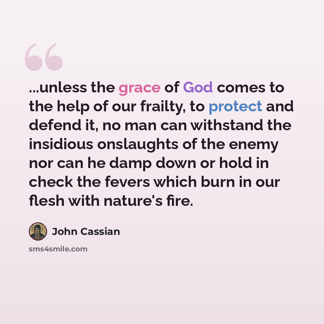 “...unless the grace of God comes to the help of our frailty, to protect and defend it, no man can withstand the insidious onslaughts of the enemy nor can he damp down or hold in check the fevers which burn in our flesh with nature's fire.” quote by John Cassian