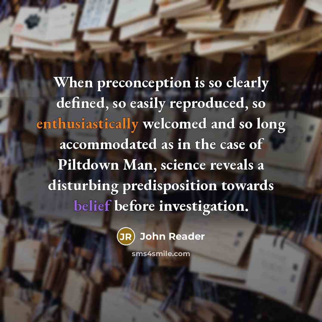 “When preconception is so clearly defined, so easily reproduced, so enthusiastically welcomed and so long accommodated as in the case of Piltdown Man, science reveals a disturbing predisposition towards belief before investigation.” quote by John Reader