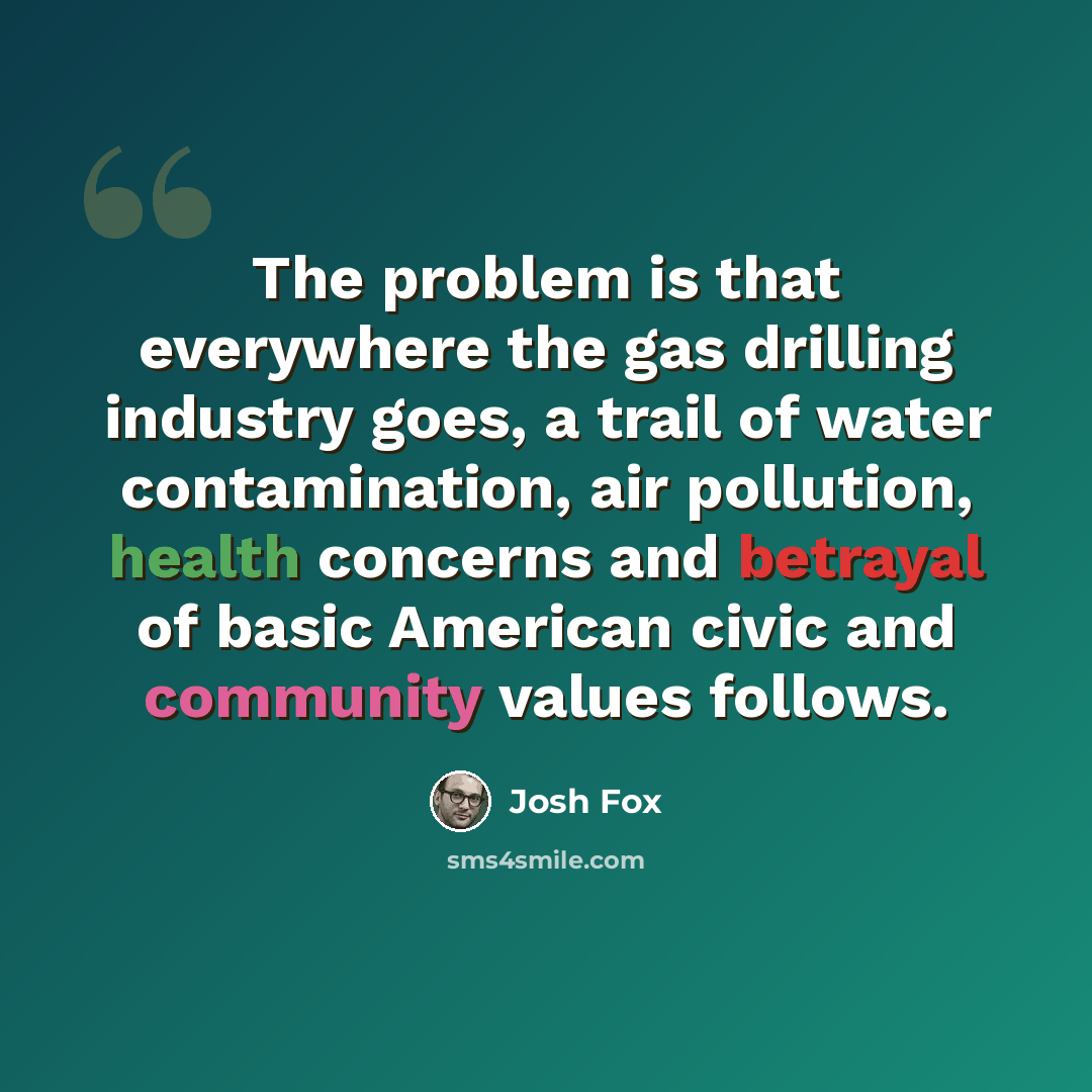 “The problem is that everywhere the gas drilling industry goes, a trail of water contamination, air pollution, health concerns and betrayal of basic American civic and community values follows.” quote by Josh Fox