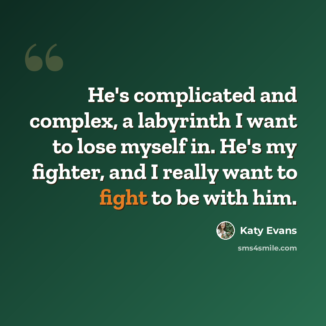 “He's complicated and complex, a labyrinth I want to lose myself in. He's my fighter, and I really want to fight to be with him.” quote by Katy Evans
