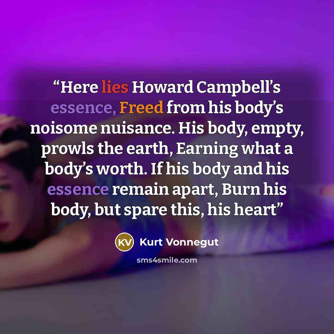 “Here lies Howard Campbell’s essence, Freed from his body’s noisome nuisance. His body, empty, prowls the earth, Earning what a body’s worth. If his body and his essence remain apart, Burn his body, but spare this, his heart” quote by Kurt Vonnegut