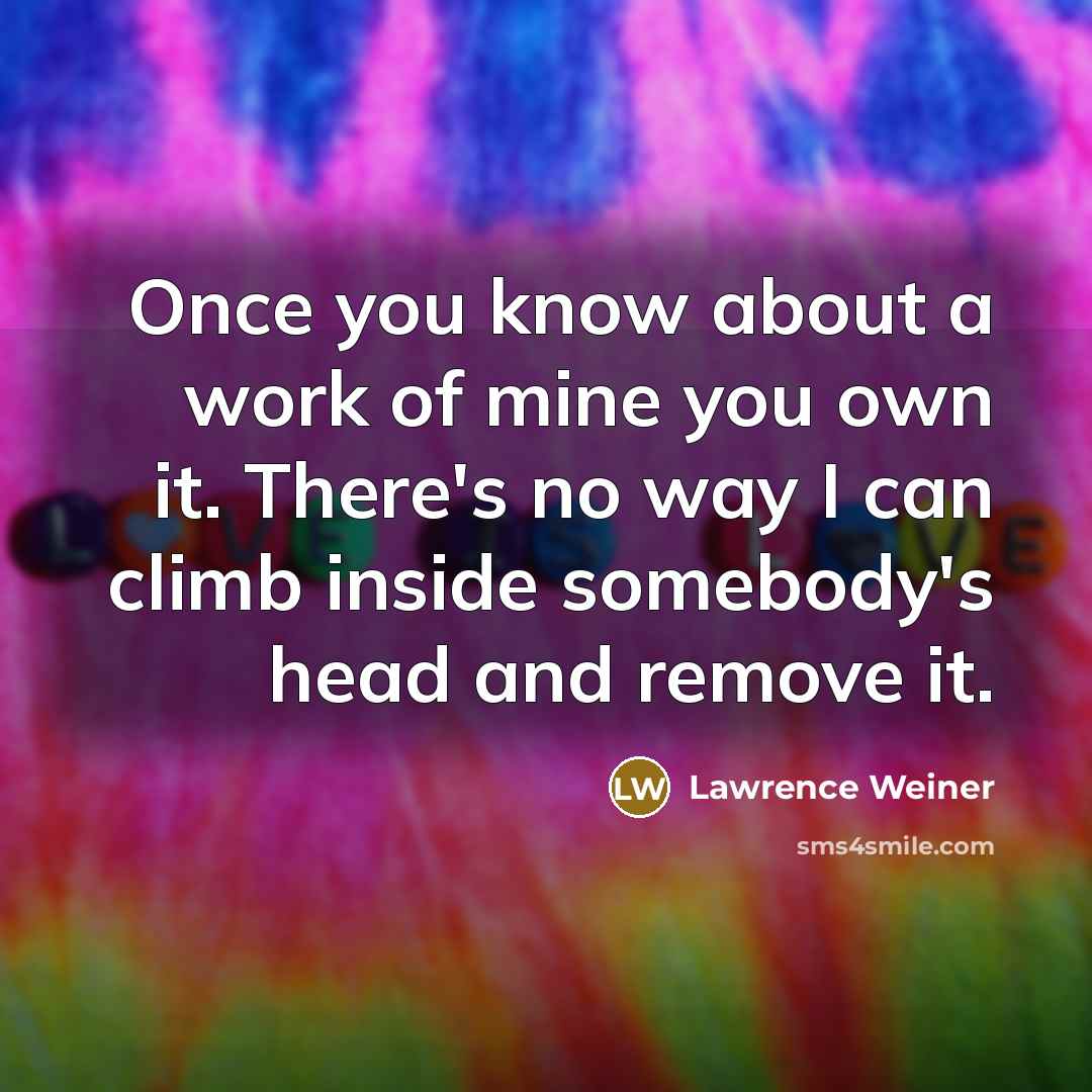 “Once you know about a work of mine you own it. There's no way I can climb inside somebody's head and remove it.” quote by Lawrence Weiner
