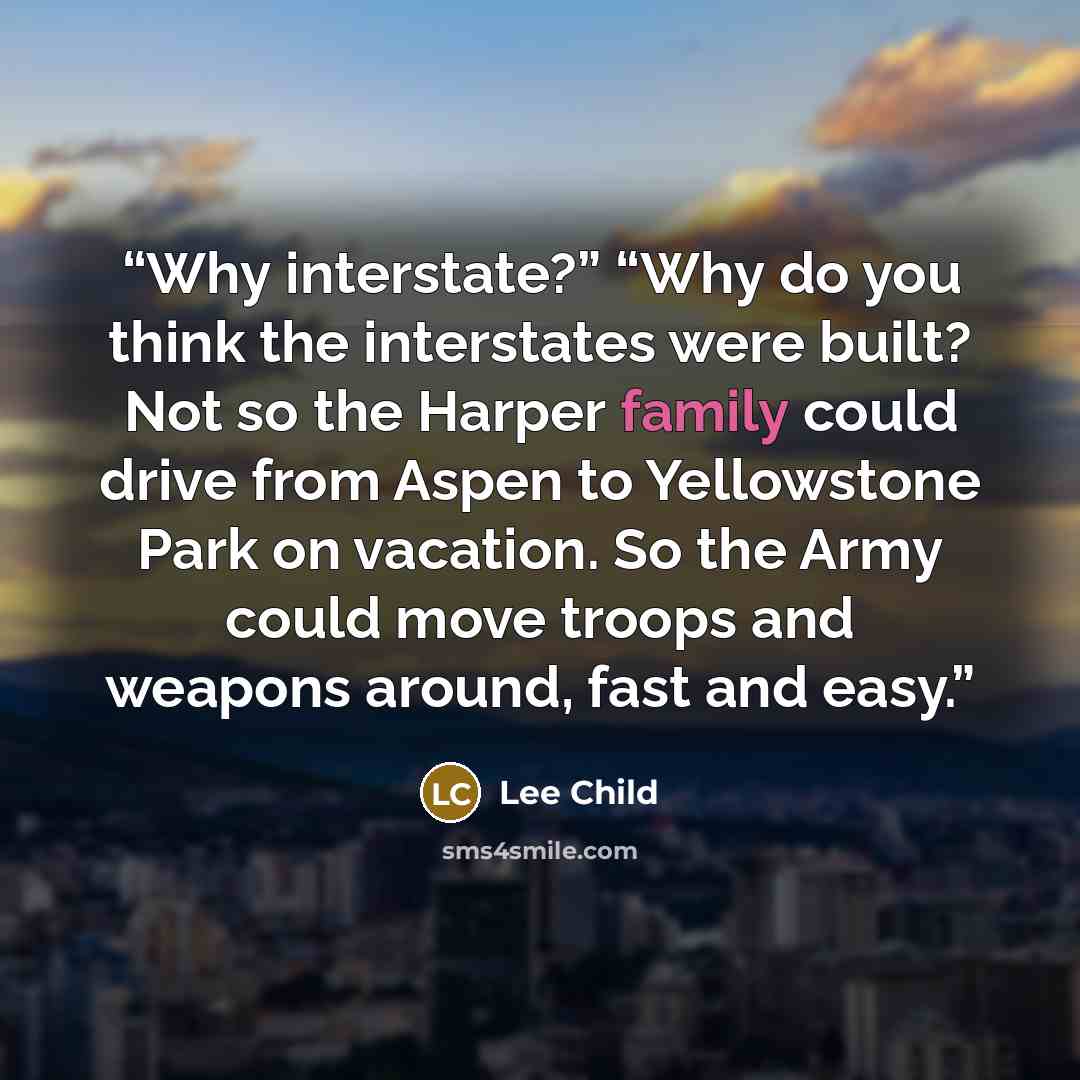 “Why interstate?” “Why do you think the interstates were built? Not so the Harper family could drive from Aspen to Yellowstone Park on vacation. So the Army could move troops and weapons around, fast and easy.” quote by Lee Child