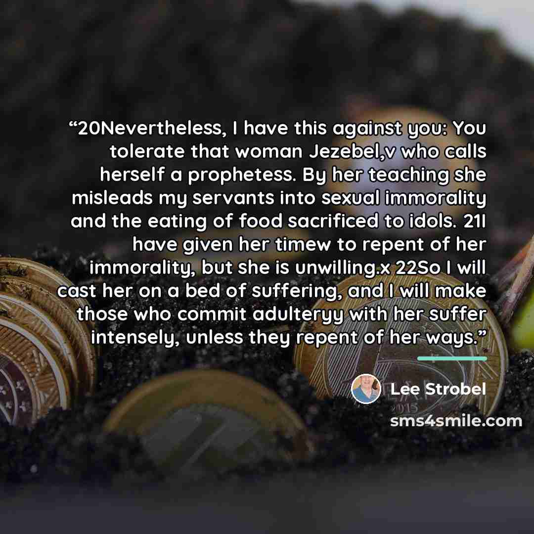 “20Nevertheless, I have this against you: You tolerate that woman Jezebel,v who calls herself a prophetess. By her teaching she misleads my servants into sexual immorality and the eating of food sacrificed to idols. 21I have given her timew to repent of her immorality, but she is unwilling.x 22So I…” quote by Lee Strobel
