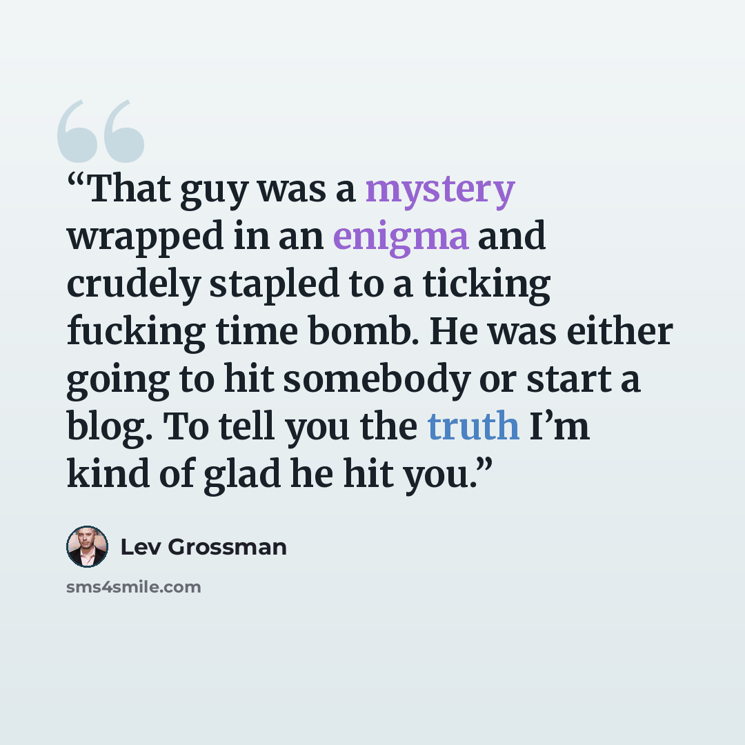“That guy was a mystery wrapped in an enigma and crudely stapled to a ticking fucking time bomb. He was either going to hit somebody or start a blog. To tell you the truth I’m kind of glad he hit you.” quote by Lev Grossman
